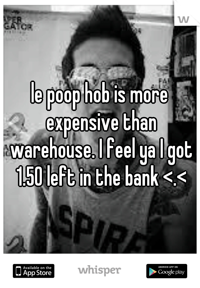 le poop hob is more expensive than warehouse. I feel ya I got 1.50 left in the bank <.<