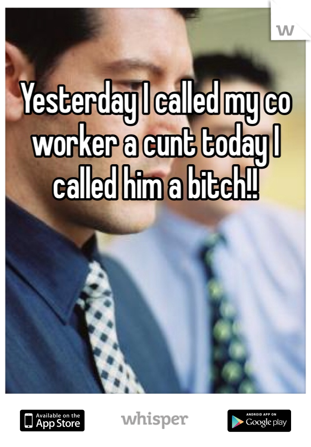 Yesterday I called my co worker a cunt today I called him a bitch!! 