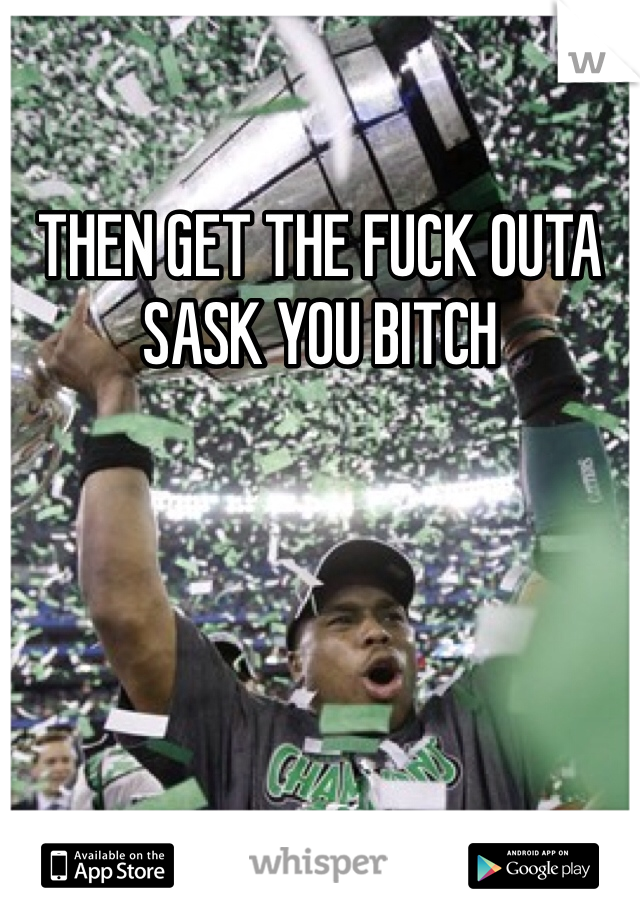 THEN GET THE FUCK OUTA SASK YOU BITCH