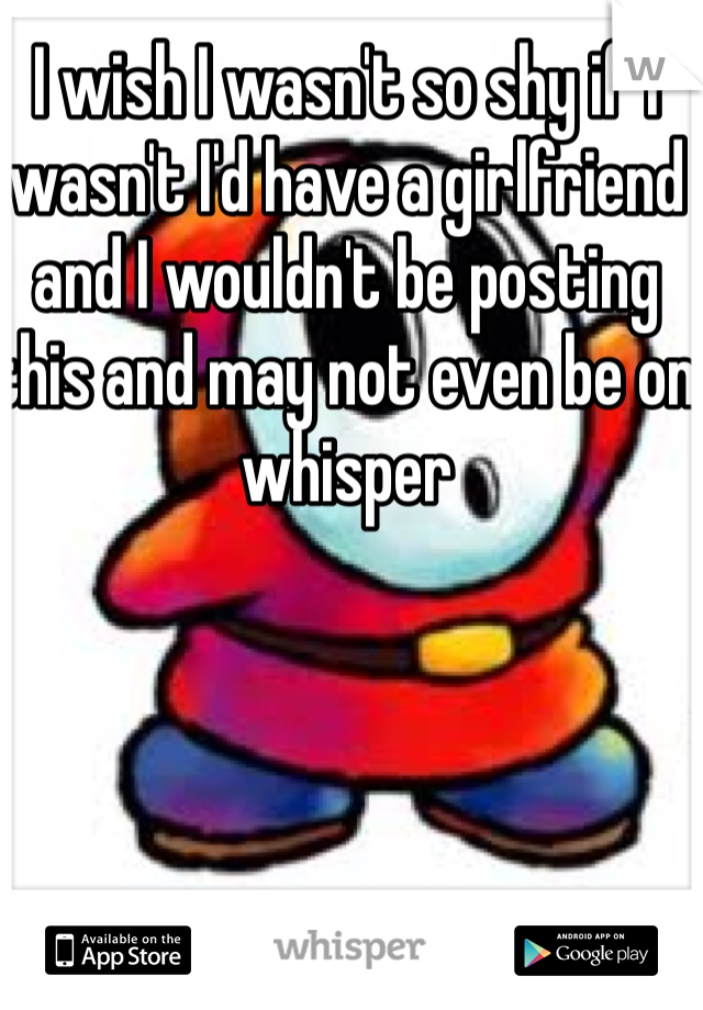 I wish I wasn't so shy if I wasn't I'd have a girlfriend and I wouldn't be posting this and may not even be on whisper