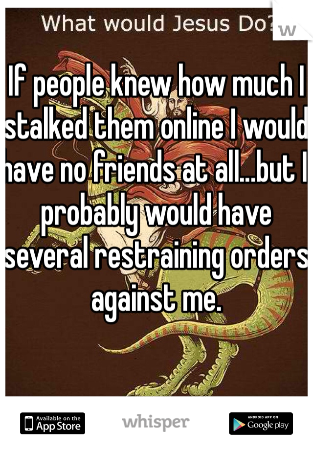 If people knew how much I stalked them online I would have no friends at all...but I probably would have several restraining orders against me. 