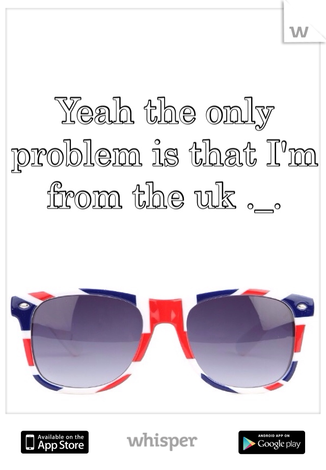 Yeah the only problem is that I'm from the uk ._.