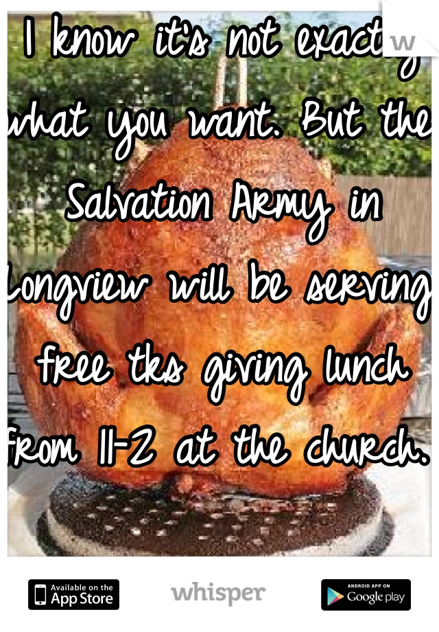 I know it's not exactly what you want. But the Salvation Army in Longview will be serving free tks giving lunch from 11-2 at the church. 