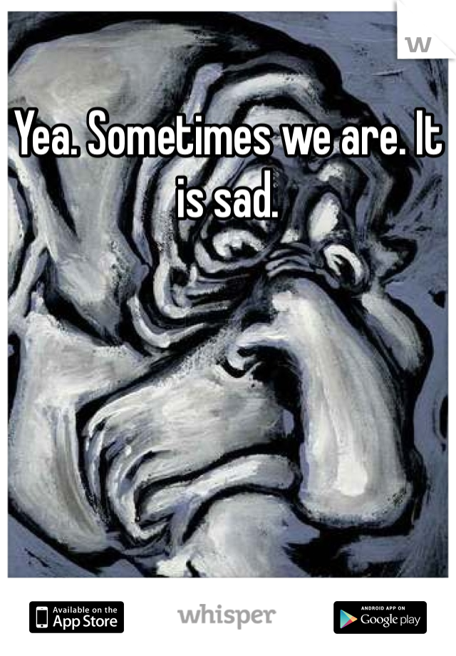 Yea. Sometimes we are. It is sad. 