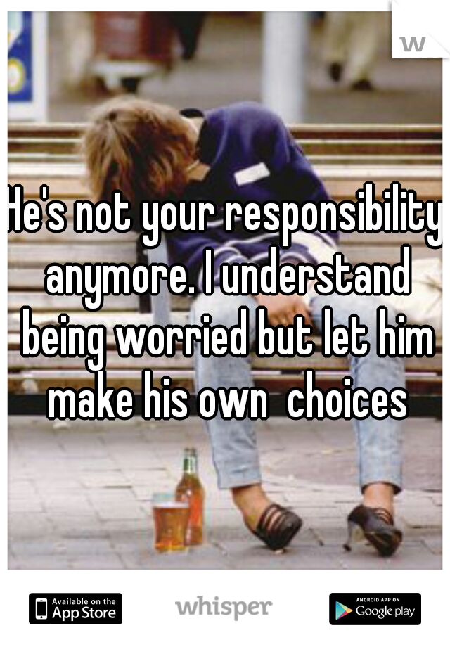 He's not your responsibility anymore. I understand being worried but let him make his own  choices