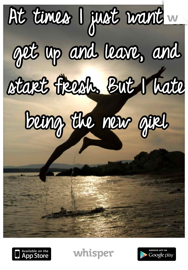 At times I just want to get up and leave, and start fresh. But I hate being the new girl