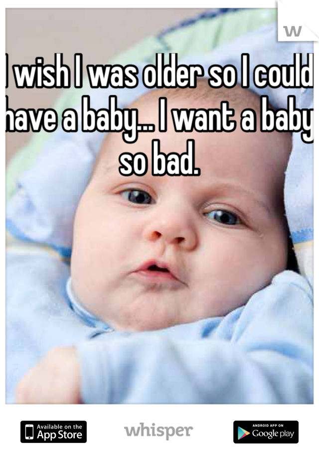 I wish I was older so I could have a baby... I want a baby so bad.