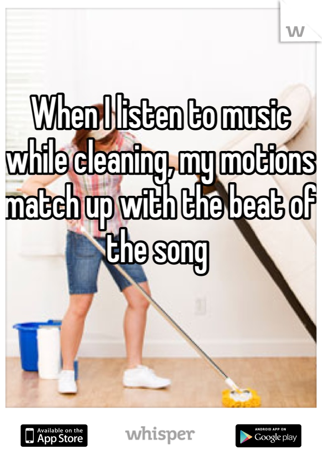 When I listen to music while cleaning, my motions match up with the beat of the song 