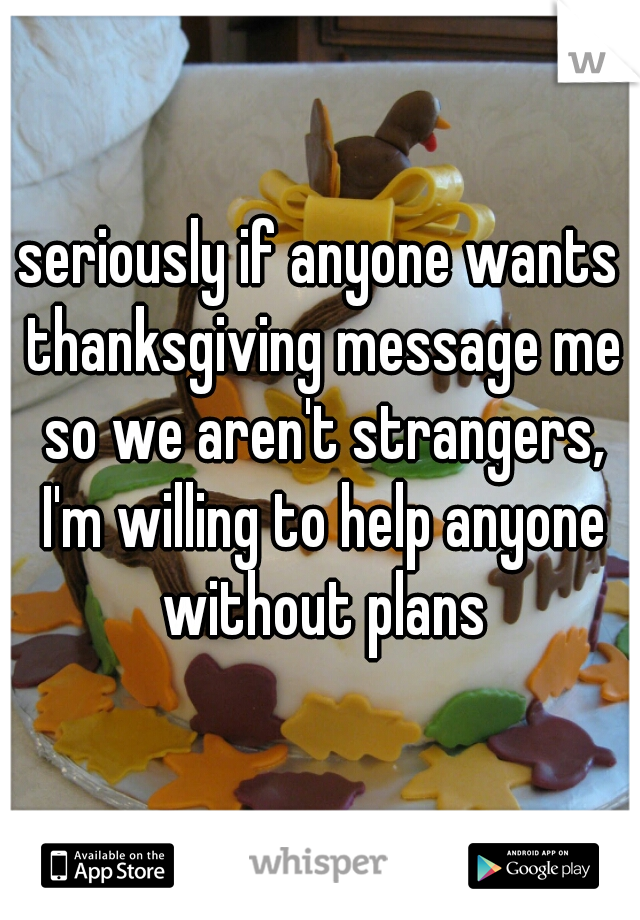 seriously if anyone wants thanksgiving message me so we aren't strangers, I'm willing to help anyone without plans