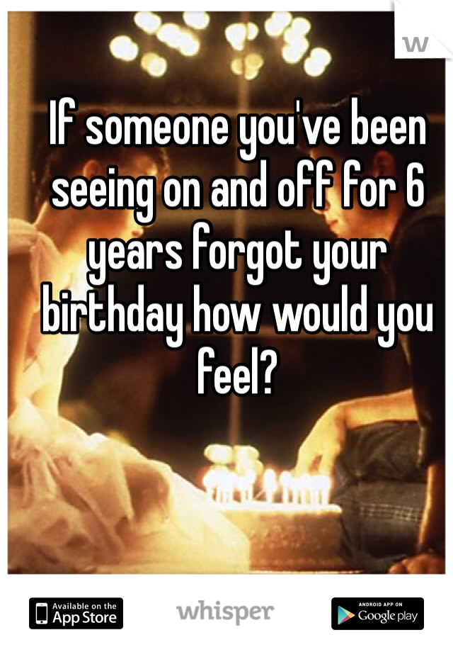 If someone you've been seeing on and off for 6 years forgot your birthday how would you feel? 