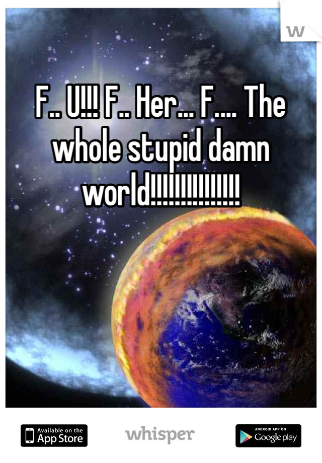 F.. U!!! F.. Her... F.... The whole stupid damn world!!!!!!!!!!!!!!!