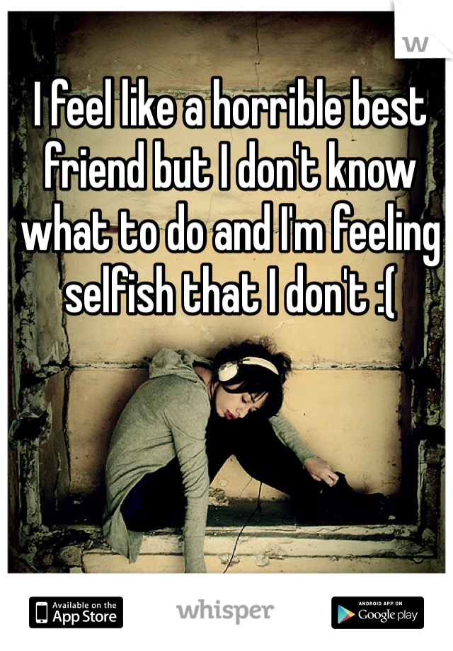 I feel like a horrible best friend but I don't know what to do and I'm feeling selfish that I don't :(