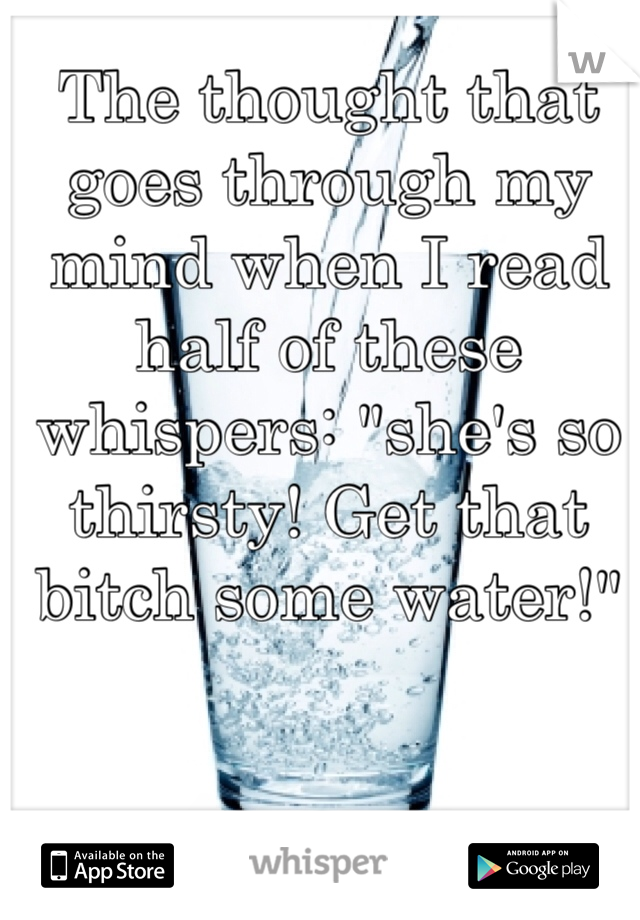 The thought that goes through my mind when I read half of these whispers: "she's so thirsty! Get that bitch some water!"