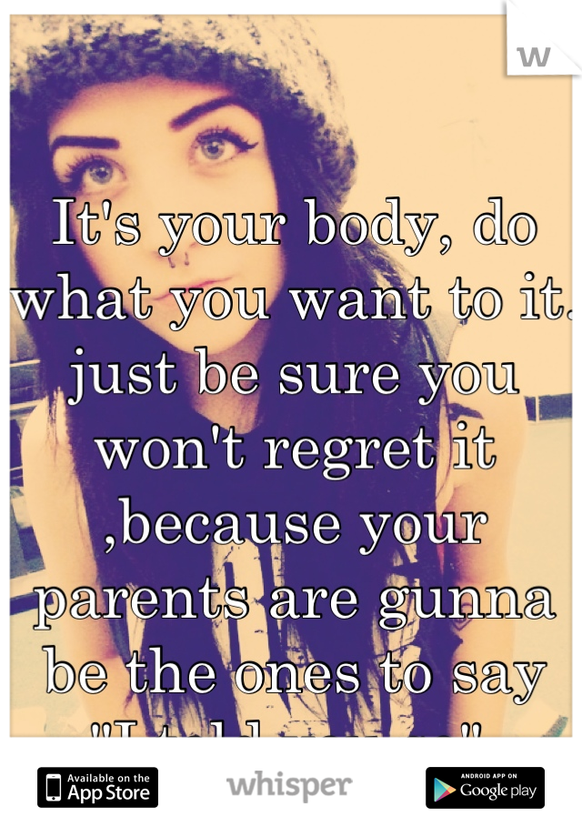 It's your body, do what you want to it. just be sure you won't regret it ,because your parents are gunna be the ones to say 
"I told you so".