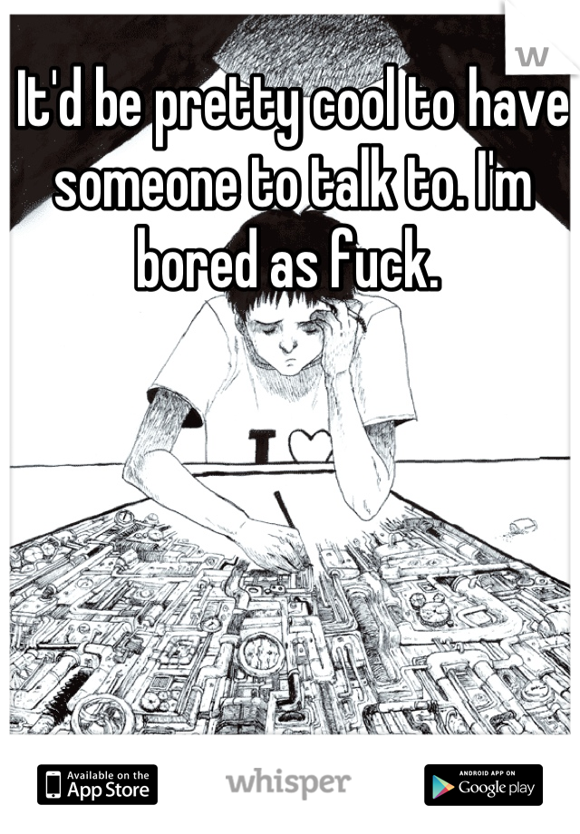 It'd be pretty cool to have someone to talk to. I'm bored as fuck. 