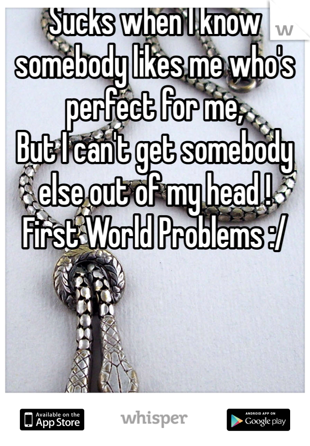 Sucks when I know somebody likes me who's perfect for me, 
But I can't get somebody else out of my head ! 
First World Problems :/ 