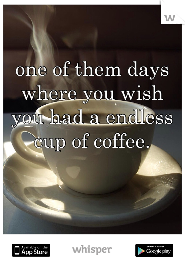 one of them days where you wish you had a endless cup of coffee. 