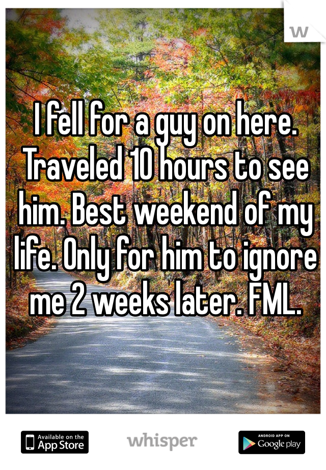 I fell for a guy on here. Traveled 10 hours to see him. Best weekend of my life. Only for him to ignore me 2 weeks later. FML.