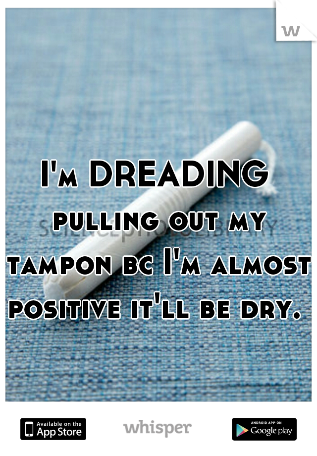 I'm DREADING pulling out my tampon bc I'm almost positive it'll be dry. 