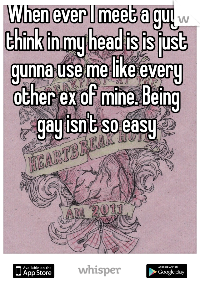 When ever I meet a guy I think in my head is is just gunna use me like every other ex of mine. Being gay isn't so easy 