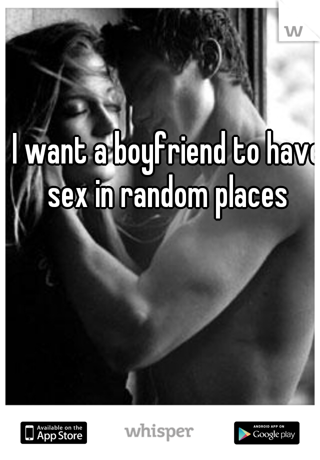 I want a boyfriend to have sex in random places 