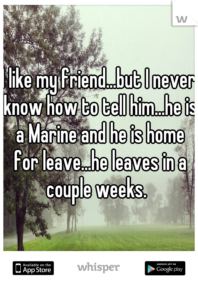 I like my friend...but I never know how to tell him...he is a Marine and he is home for leave...he leaves in a couple weeks.  