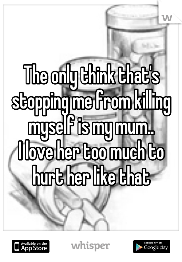 The only think that's stopping me from killing myself is my mum..
I love her too much to hurt her like that