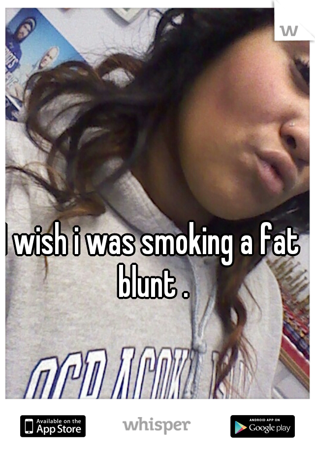 I wish i was smoking a fat blunt .