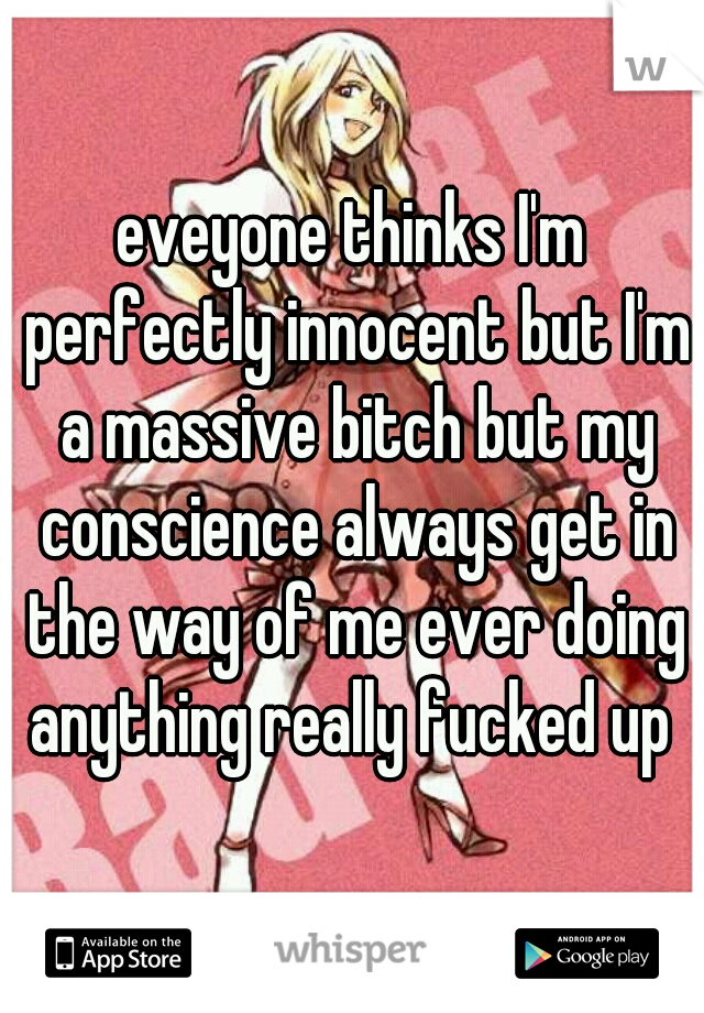 eveyone thinks I'm perfectly innocent but I'm a massive bitch but my conscience always get in the way of me ever doing anything really fucked up 