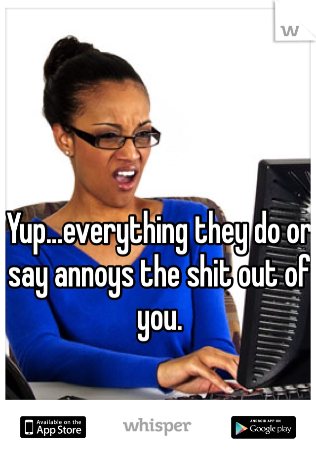 Yup...everything they do or say annoys the shit out of you.