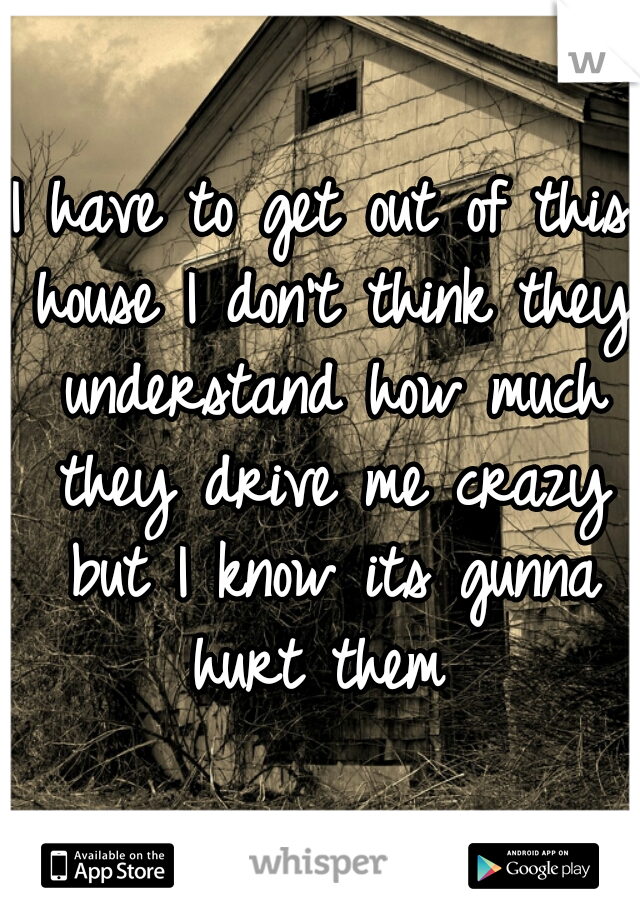 I have to get out of this house I don't think they understand how much they drive me crazy but I know its gunna hurt them 