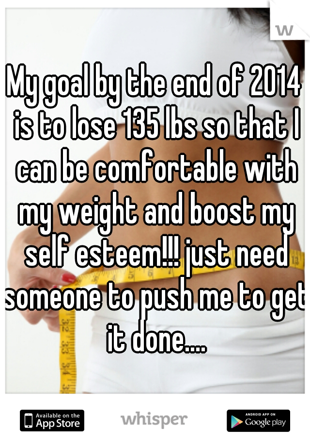 My goal by the end of 2014 is to lose 135 lbs so that I can be comfortable with my weight and boost my self esteem!!! just need someone to push me to get it done....