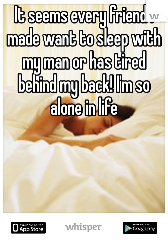It seems every friend I made want to sleep with my man or has tired behind my back! I'm so alone in life