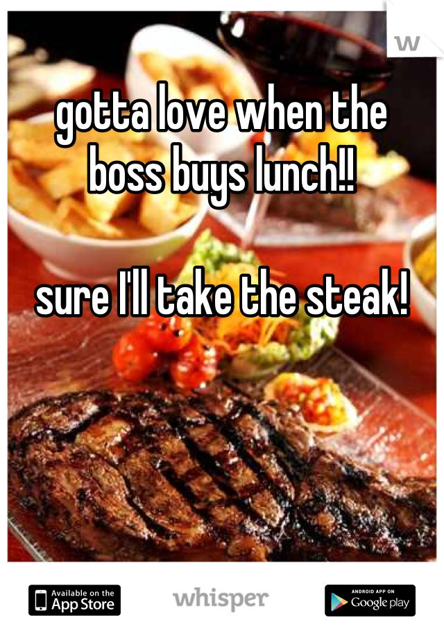 gotta love when the 
boss buys lunch!!

sure I'll take the steak!