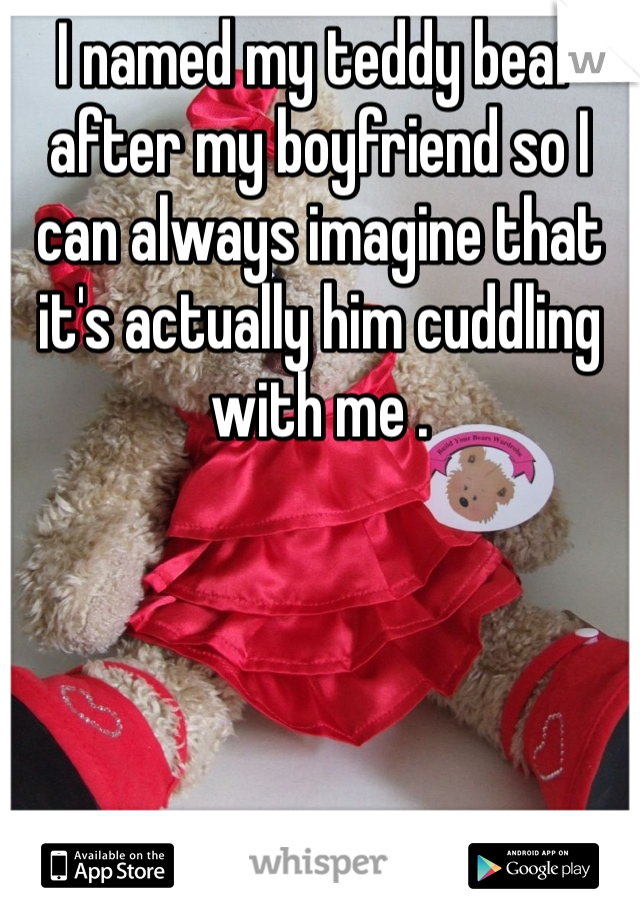 I named my teddy bear after my boyfriend so I can always imagine that it's actually him cuddling with me . 