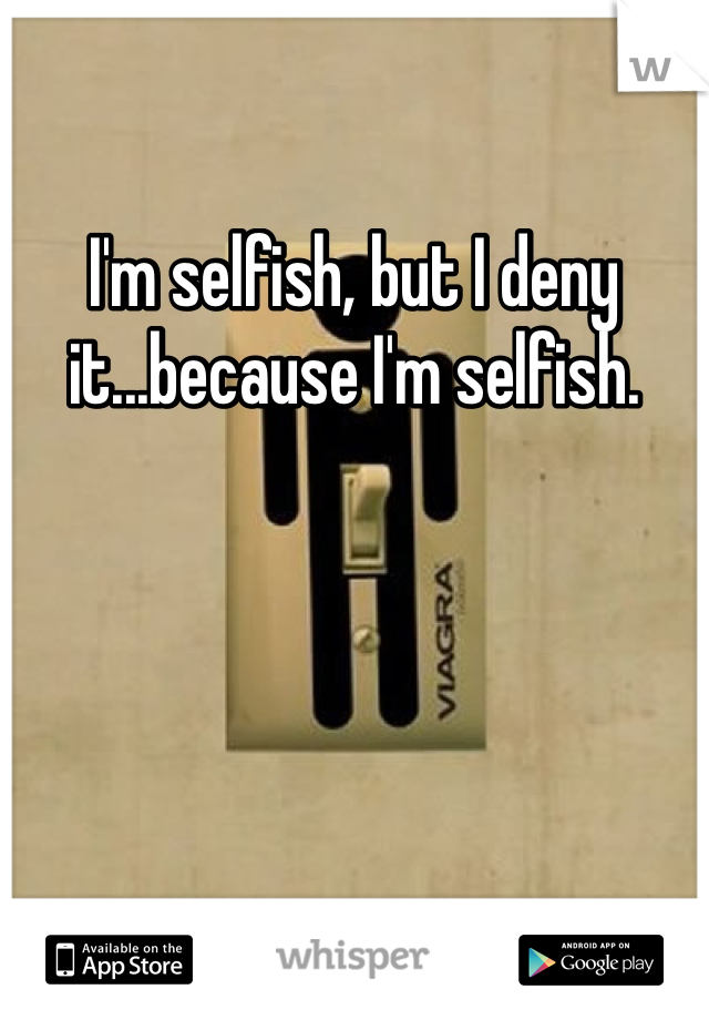 I'm selfish, but I deny it...because I'm selfish.