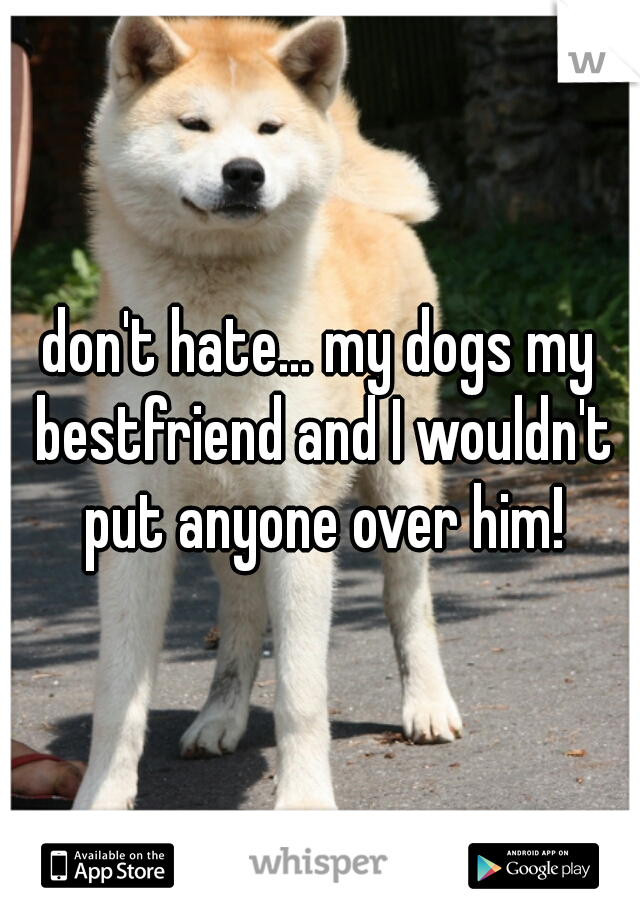 don't hate... my dogs my bestfriend and I wouldn't put anyone over him!