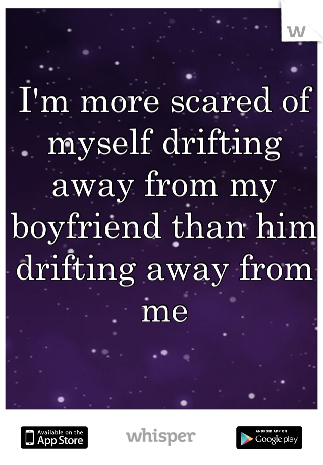 I'm more scared of myself drifting away from my boyfriend than him drifting away from me 