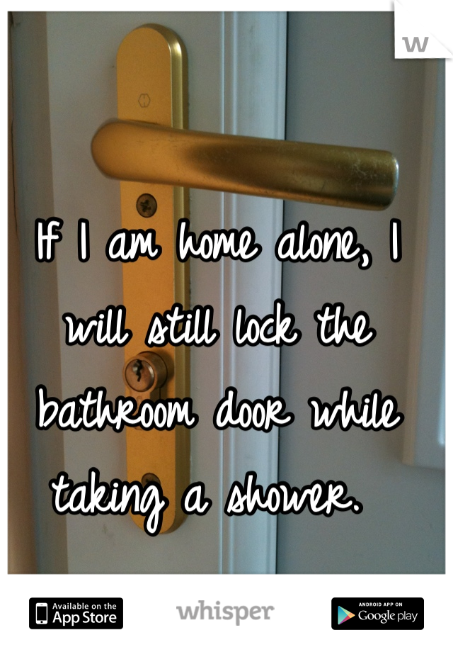 If I am home alone, I will still lock the bathroom door while taking a shower. 