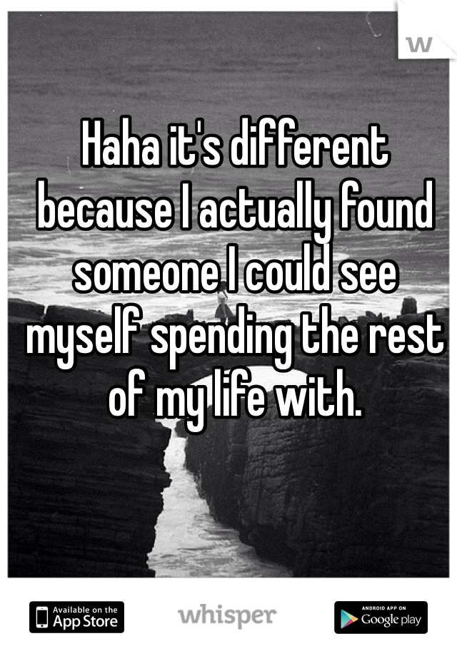 Haha it's different because I actually found someone I could see myself spending the rest of my life with.