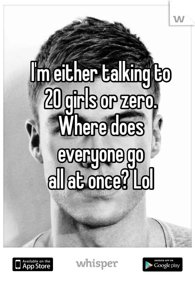 I'm either talking to 
20 girls or zero. 
Where does 
everyone go 
all at once? Lol