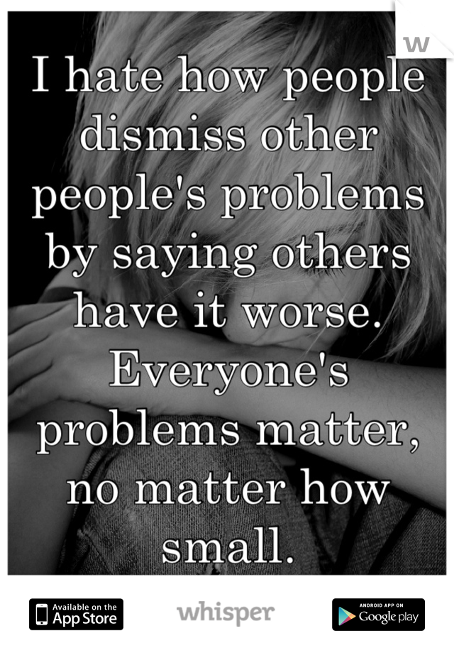 I hate how people dismiss other people's problems by saying others have it worse. Everyone's problems matter, no matter how small.