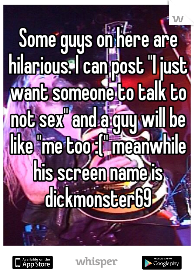 Some guys on here are hilarious. I can post "I just want someone to talk to not sex" and a guy will be like "me too :(" meanwhile his screen name is dickmonster69 
