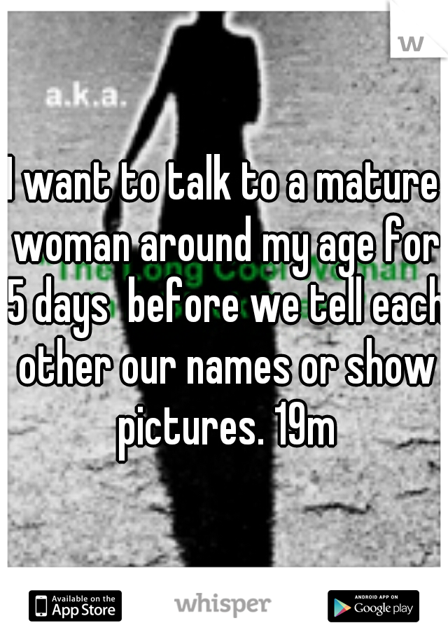 I want to talk to a mature woman around my age for 5 days  before we tell each other our names or show pictures. 19m
