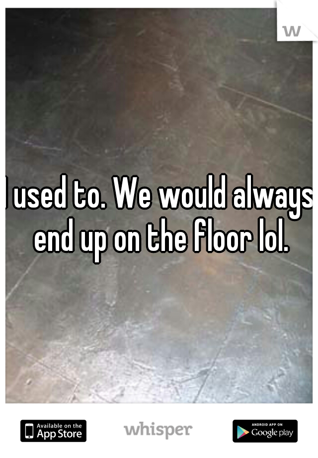 I used to. We would always end up on the floor lol.