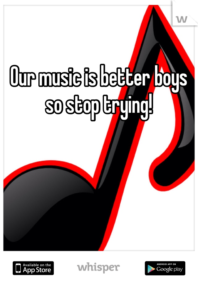 Our music is better boys so stop trying!