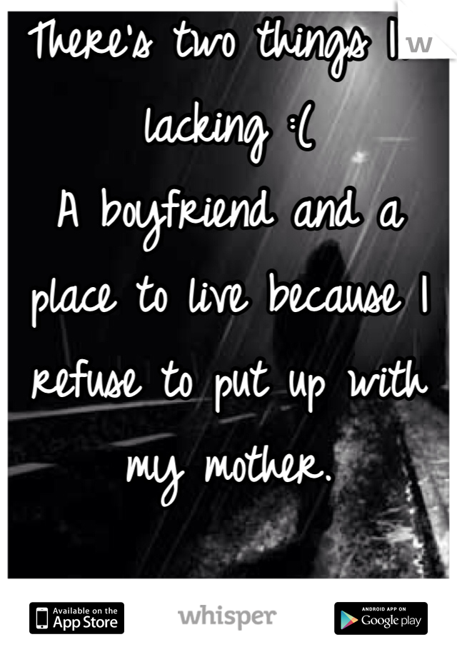 There's two things I'm lacking :(
A boyfriend and a place to live because I refuse to put up with my mother. 