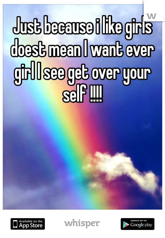 Just because i like girls doest mean I want ever girl I see get over your self !!!! 