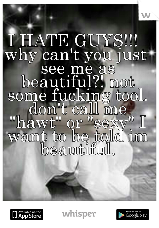 I HATE GUYS!!! 
why can't you just see me as beautiful?! not some fucking tool. don't call me "hawt" or "sexy" I want to be told im beautiful.