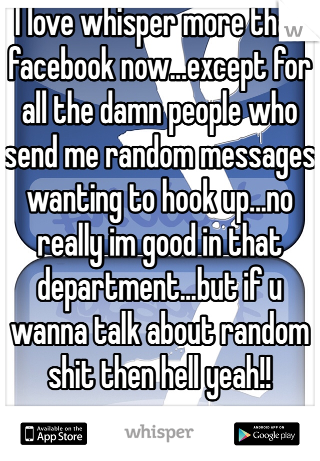 I love whisper more than facebook now...except for all the damn people who send me random messages wanting to hook up...no really im good in that department...but if u wanna talk about random shit then hell yeah!!